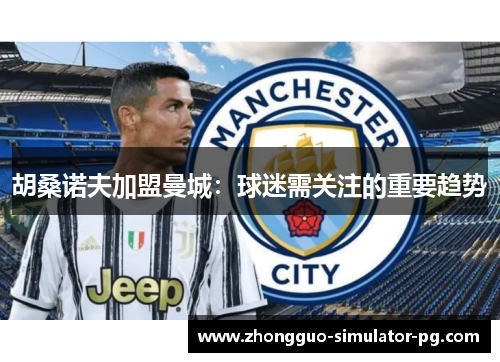 胡桑诺夫加盟曼城：球迷需关注的重要趋势