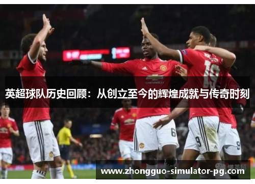 英超球队历史回顾：从创立至今的辉煌成就与传奇时刻