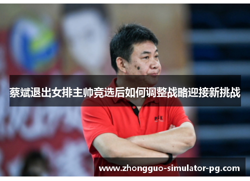 蔡斌退出女排主帅竞选后如何调整战略迎接新挑战