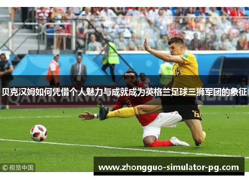 贝克汉姆如何凭借个人魅力与成就成为英格兰足球三狮军团的象征