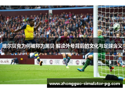 维尔贝克为何被称为黑贝 解读外号背后的文化与足球含义