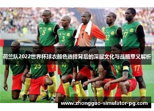 荷兰队2022世界杯球衣颜色选择背后的深层文化与战略意义解析