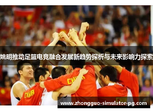 姚明推动足篮电竞融合发展新趋势探析与未来影响力探索