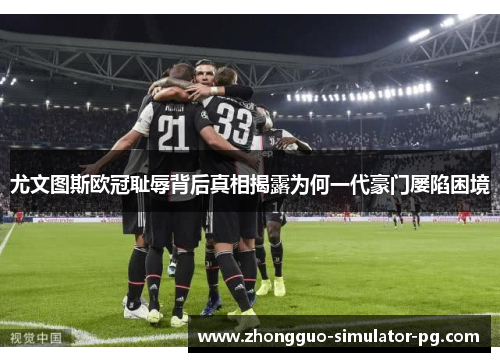 尤文图斯欧冠耻辱背后真相揭露为何一代豪门屡陷困境