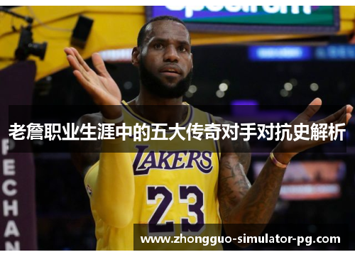 老詹职业生涯中的五大传奇对手对抗史解析