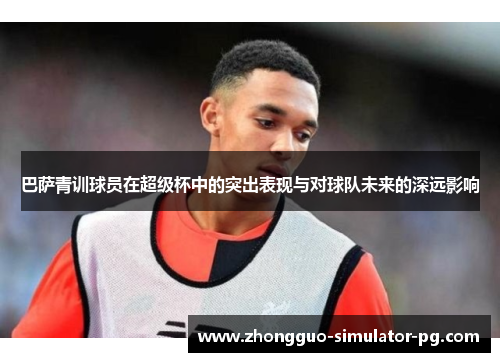 巴萨青训球员在超级杯中的突出表现与对球队未来的深远影响