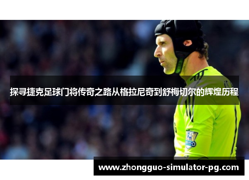 探寻捷克足球门将传奇之路从格拉尼奇到舒梅切尔的辉煌历程