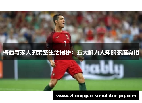 梅西与家人的亲密生活揭秘：五大鲜为人知的家庭真相