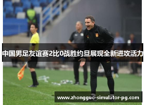 中国男足友谊赛2比0战胜约旦展现全新进攻活力