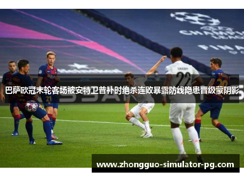 巴萨欧冠末轮客场被安特卫普补时绝杀连败暴露防线隐患晋级蒙阴影