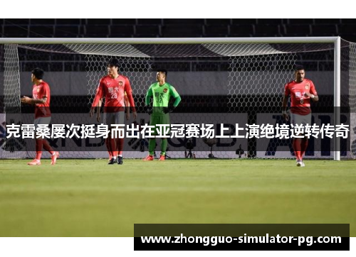 克雷桑屡次挺身而出在亚冠赛场上上演绝境逆转传奇