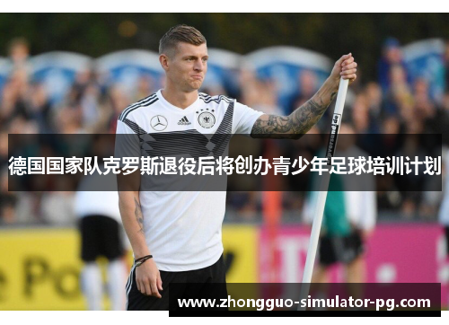 德国国家队克罗斯退役后将创办青少年足球培训计划 德国国家队克罗斯退役后将创办青少年足球培训计划